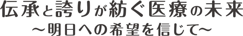 伝承と誇りが紡ぐ医療の未来　〜明日への希望を信じて〜
