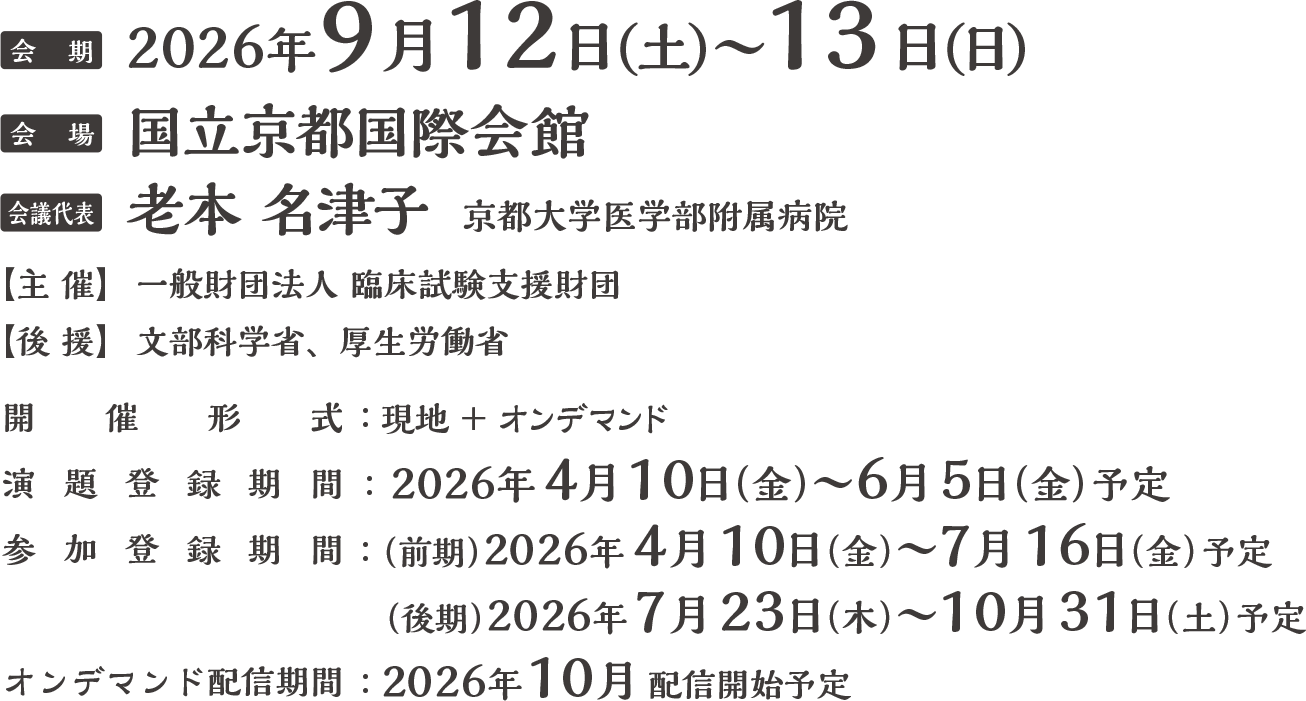 会期：2026年9月12日（土）・13日（日）
会場：国立京都国際会館
会議代表：老本 名津子（京都大学医学部附属病院）
主催：一般財団法人臨床試験支援財団
後援：文部科学省、厚生労働省
開催方式：現地＋オンデマンド
演題募集期間：2026年4月10日(金)〜6月5日(金)予定
参加登録期間：(前期)2026年4月10日(金)〜7月16日(木)予定
(後期)2026年7月23日(木)〜10月31日(土)予定
オンデマンド配信期間：2026年10月開始予定