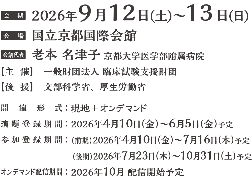 会期：2026年9月12日（土）・13日（日）
会場：国立京都国際会館
会議代表：老本 名津子（京都大学医学部附属病院）
主催：一般財団法人臨床試験支援財団
後援：文部科学省、厚生労働省
開催方式：現地＋オンデマンド
演題募集期間：2026年4月10日(金)〜6月5日(金)予定
参加登録期間：(前期)2026年4月10日(金)〜7月16日(木)予定
(後期)2026年7月23日(木)〜10月31日(土)予定
オンデマンド配信期間：2026年10月開始予定